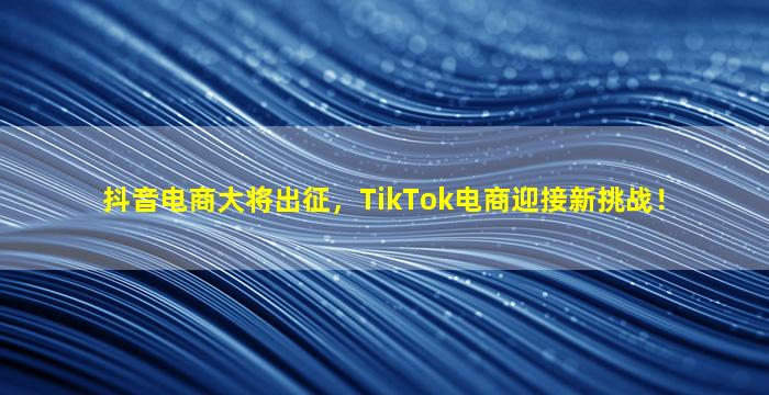 抖音电商大将出征，TikTok电商迎接新挑战！